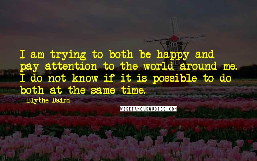 Blythe Baird Quotes: I am trying to both be happy and pay attention to the world around me. I do not know if it is possible to do both at the same time.