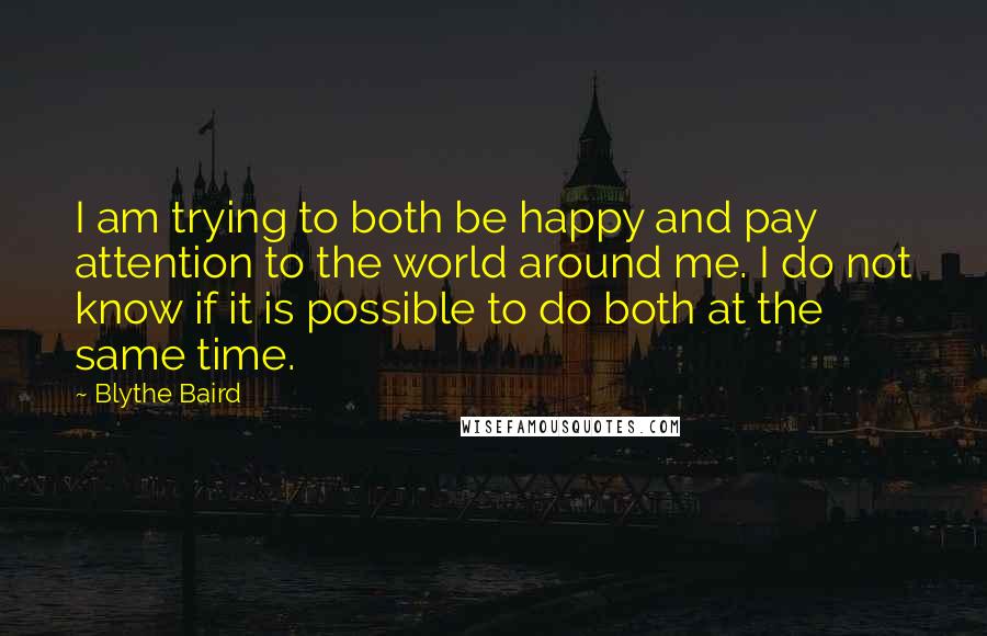 Blythe Baird Quotes: I am trying to both be happy and pay attention to the world around me. I do not know if it is possible to do both at the same time.