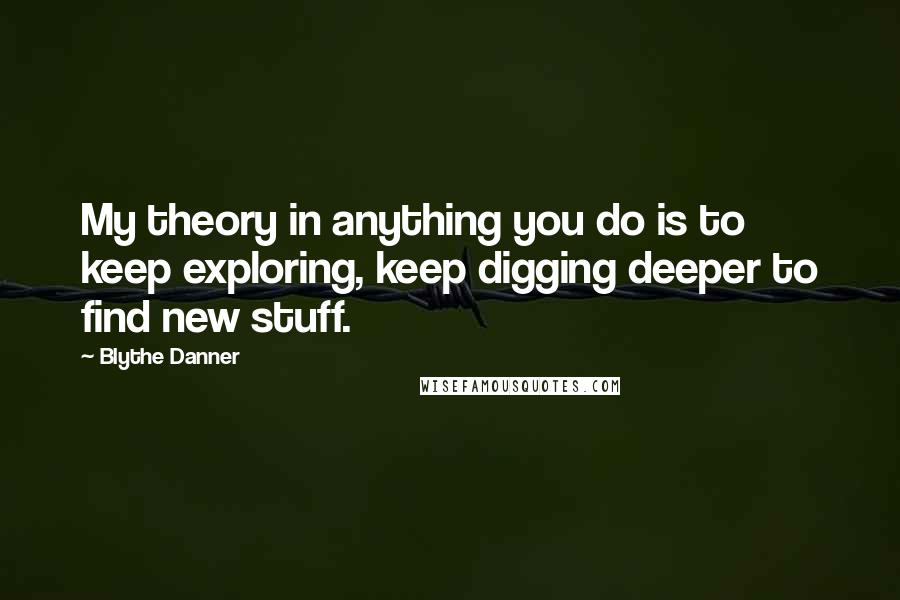Blythe Danner Quotes: My theory in anything you do is to keep exploring, keep digging deeper to find new stuff.