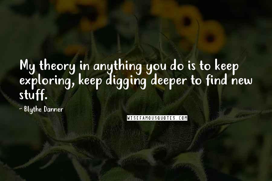 Blythe Danner Quotes: My theory in anything you do is to keep exploring, keep digging deeper to find new stuff.