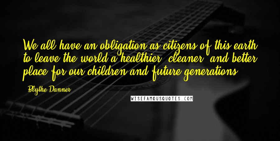 Blythe Danner Quotes: We all have an obligation as citizens of this earth to leave the world a healthier, cleaner, and better place for our children and future generations.