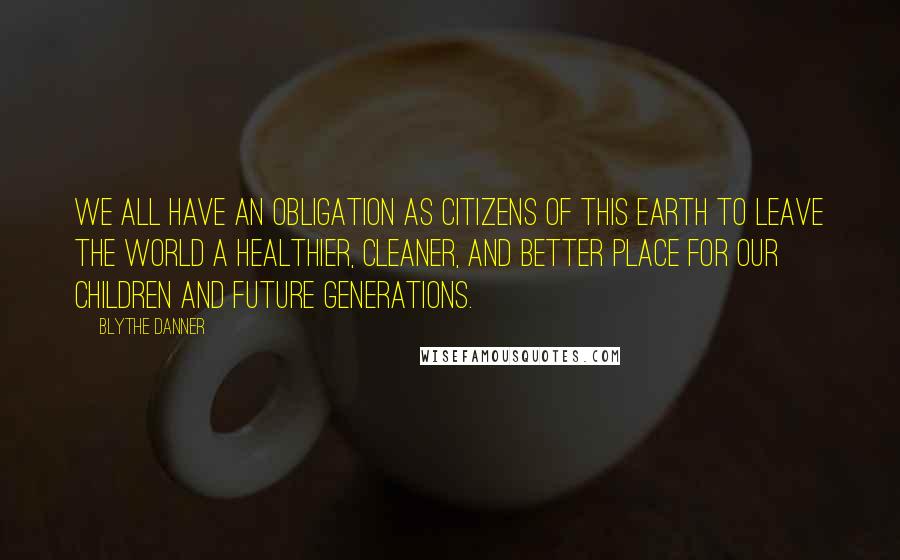 Blythe Danner Quotes: We all have an obligation as citizens of this earth to leave the world a healthier, cleaner, and better place for our children and future generations.