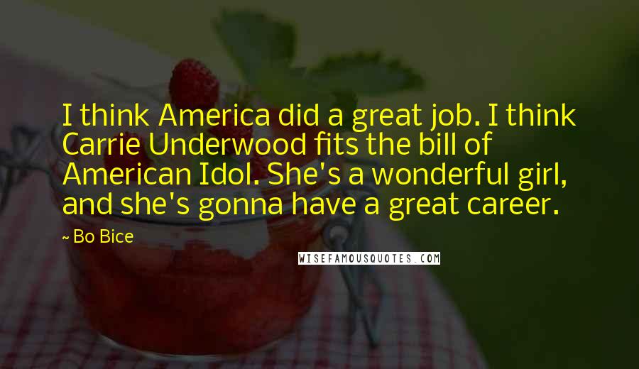 Bo Bice Quotes: I think America did a great job. I think Carrie Underwood fits the bill of American Idol. She's a wonderful girl, and she's gonna have a great career.