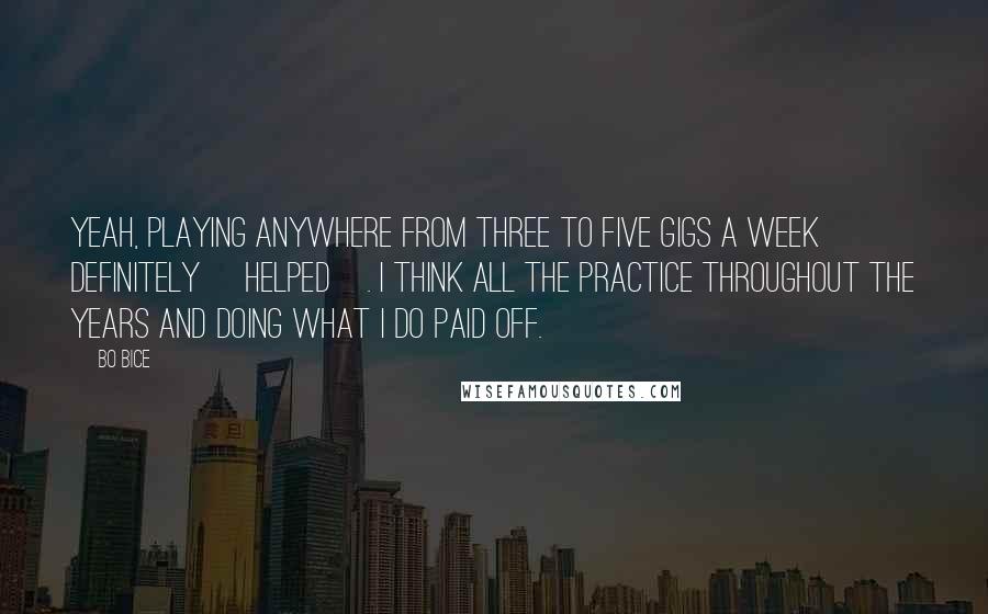 Bo Bice Quotes: Yeah, playing anywhere from three to five gigs a week definitely [helped]. I think all the practice throughout the years and doing what I do paid off.