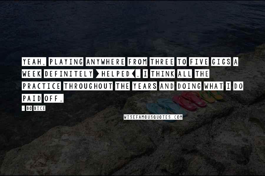 Bo Bice Quotes: Yeah, playing anywhere from three to five gigs a week definitely [helped]. I think all the practice throughout the years and doing what I do paid off.