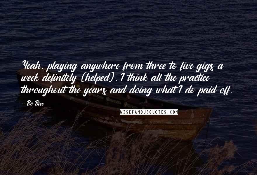 Bo Bice Quotes: Yeah, playing anywhere from three to five gigs a week definitely [helped]. I think all the practice throughout the years and doing what I do paid off.