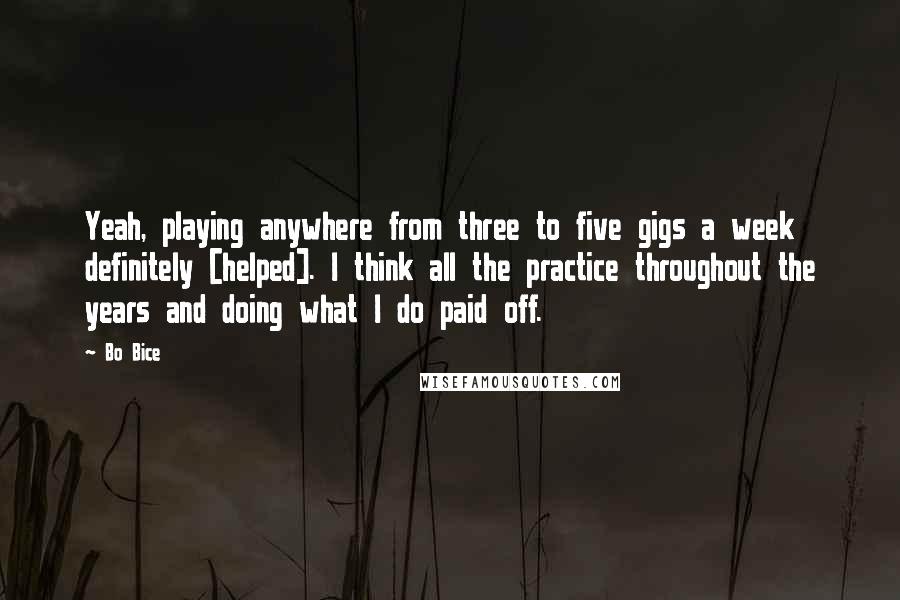 Bo Bice Quotes: Yeah, playing anywhere from three to five gigs a week definitely [helped]. I think all the practice throughout the years and doing what I do paid off.