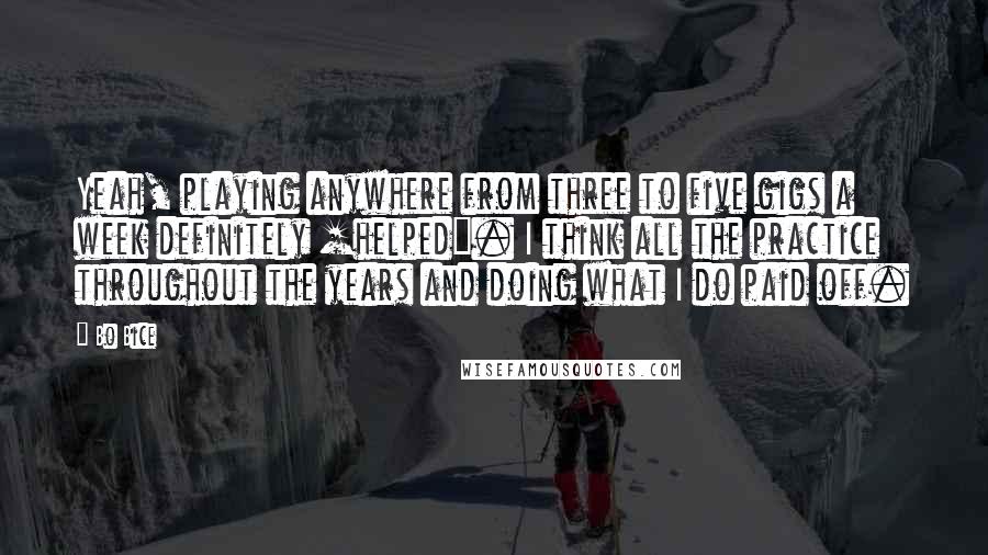 Bo Bice Quotes: Yeah, playing anywhere from three to five gigs a week definitely [helped]. I think all the practice throughout the years and doing what I do paid off.