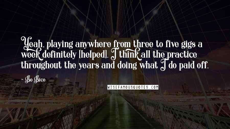 Bo Bice Quotes: Yeah, playing anywhere from three to five gigs a week definitely [helped]. I think all the practice throughout the years and doing what I do paid off.