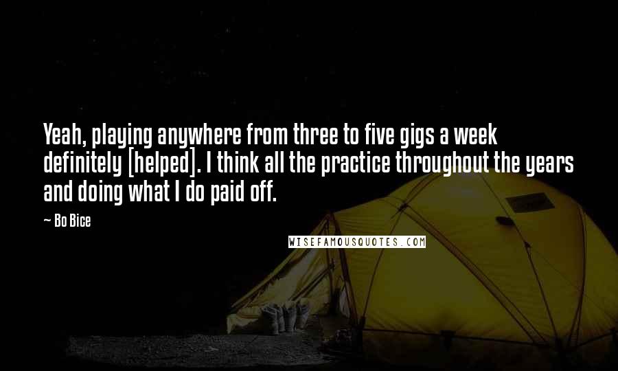 Bo Bice Quotes: Yeah, playing anywhere from three to five gigs a week definitely [helped]. I think all the practice throughout the years and doing what I do paid off.