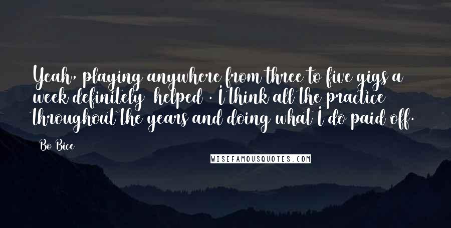 Bo Bice Quotes: Yeah, playing anywhere from three to five gigs a week definitely [helped]. I think all the practice throughout the years and doing what I do paid off.