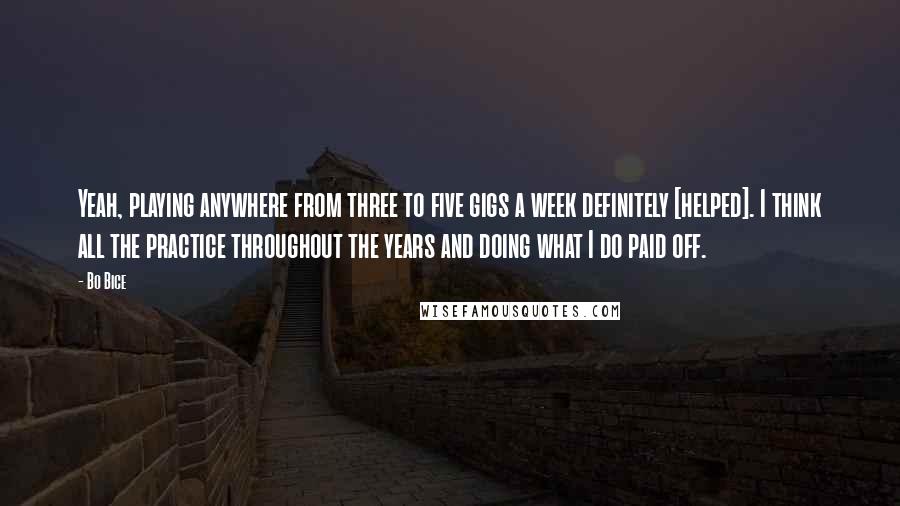 Bo Bice Quotes: Yeah, playing anywhere from three to five gigs a week definitely [helped]. I think all the practice throughout the years and doing what I do paid off.