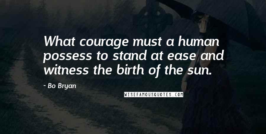 Bo Bryan Quotes: What courage must a human possess to stand at ease and witness the birth of the sun.