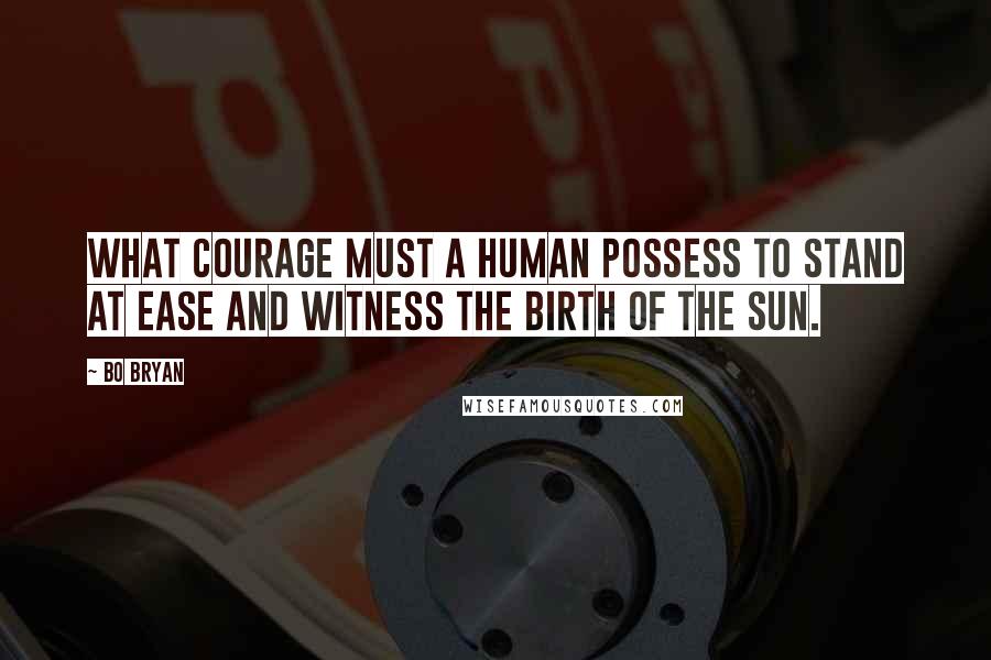 Bo Bryan Quotes: What courage must a human possess to stand at ease and witness the birth of the sun.