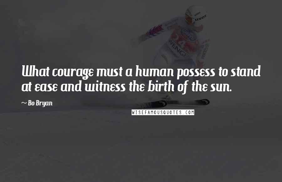 Bo Bryan Quotes: What courage must a human possess to stand at ease and witness the birth of the sun.