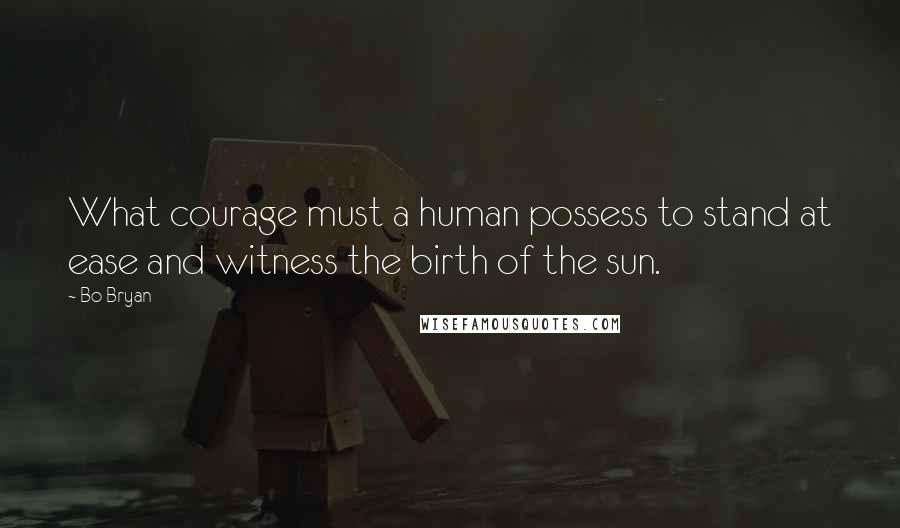 Bo Bryan Quotes: What courage must a human possess to stand at ease and witness the birth of the sun.