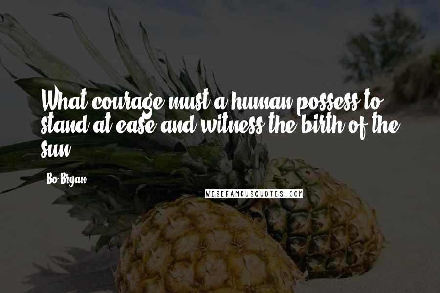 Bo Bryan Quotes: What courage must a human possess to stand at ease and witness the birth of the sun.