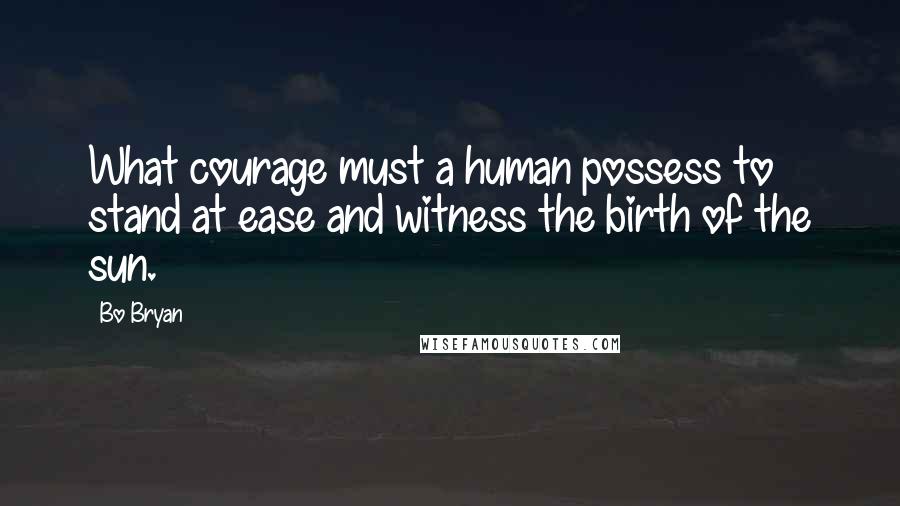 Bo Bryan Quotes: What courage must a human possess to stand at ease and witness the birth of the sun.