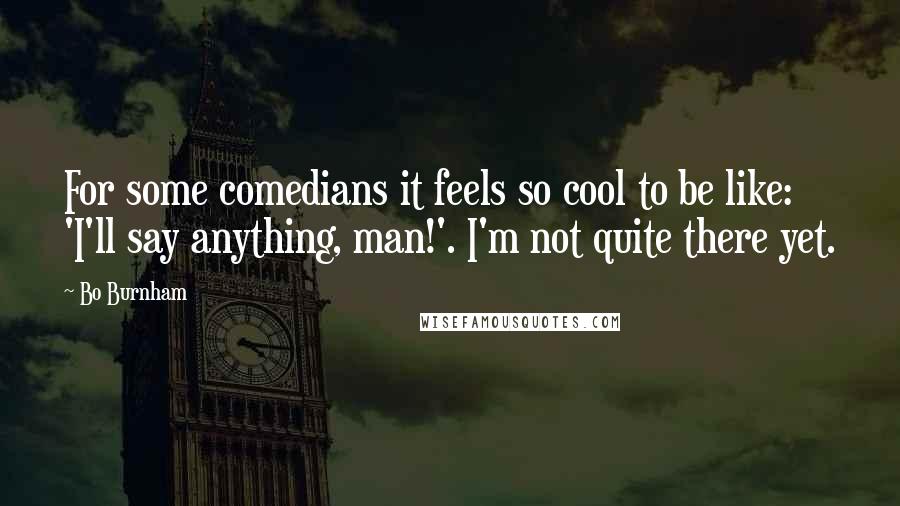 Bo Burnham Quotes: For some comedians it feels so cool to be like: 'I'll say anything, man!'. I'm not quite there yet.