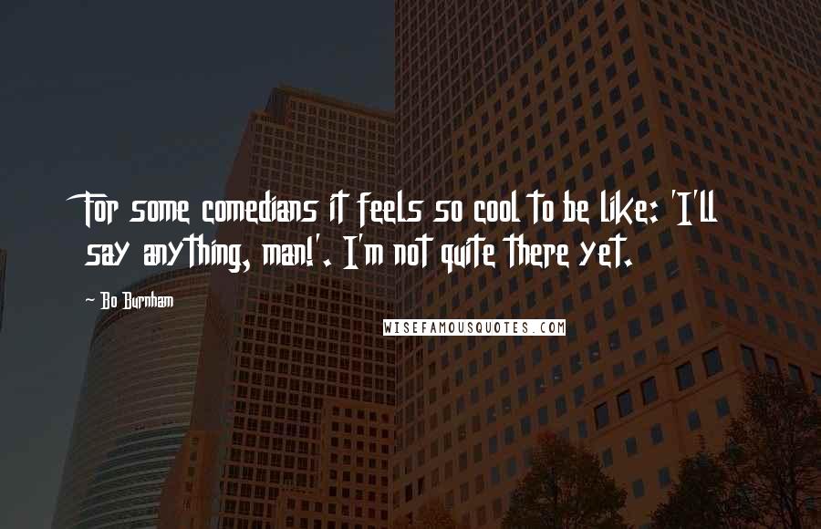 Bo Burnham Quotes: For some comedians it feels so cool to be like: 'I'll say anything, man!'. I'm not quite there yet.