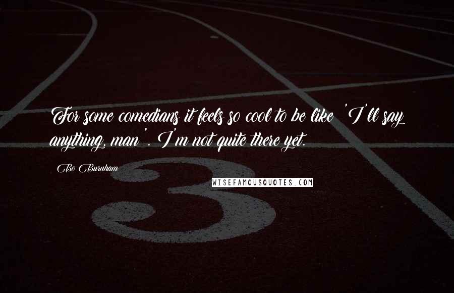 Bo Burnham Quotes: For some comedians it feels so cool to be like: 'I'll say anything, man!'. I'm not quite there yet.