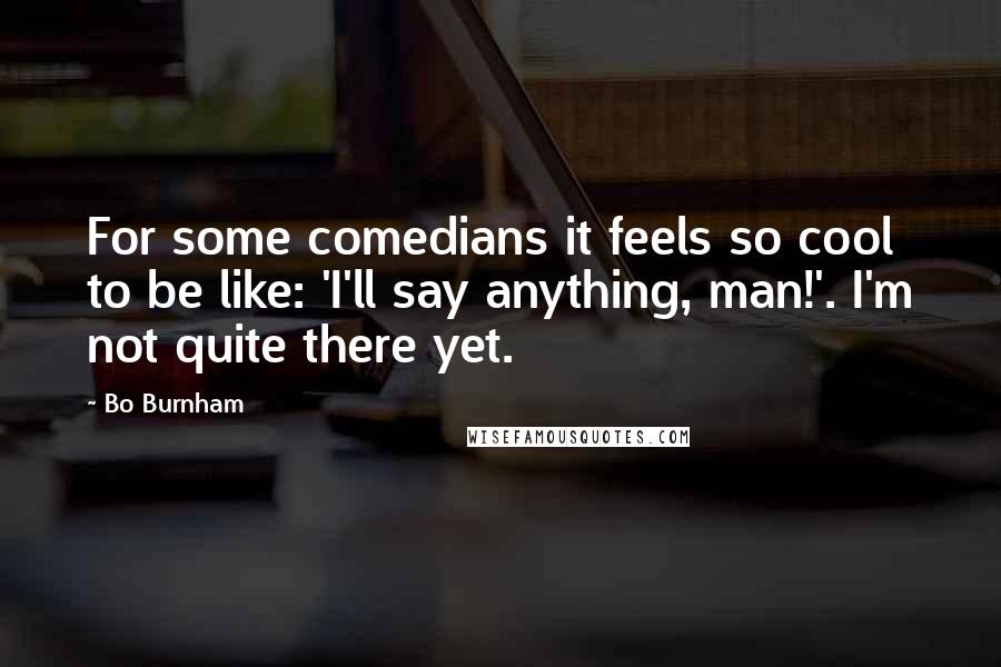 Bo Burnham Quotes: For some comedians it feels so cool to be like: 'I'll say anything, man!'. I'm not quite there yet.