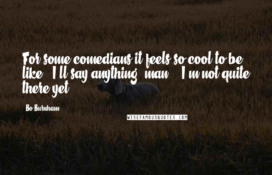 Bo Burnham Quotes: For some comedians it feels so cool to be like: 'I'll say anything, man!'. I'm not quite there yet.