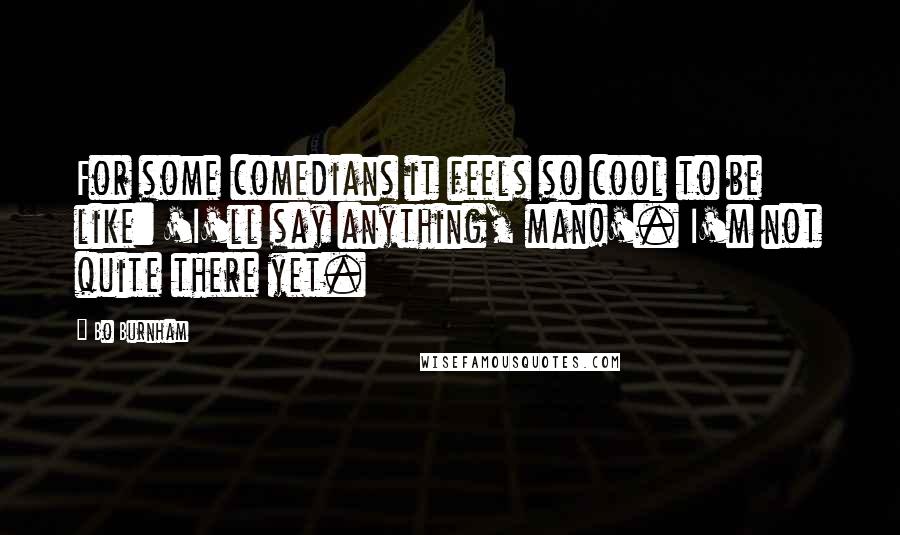 Bo Burnham Quotes: For some comedians it feels so cool to be like: 'I'll say anything, man!'. I'm not quite there yet.