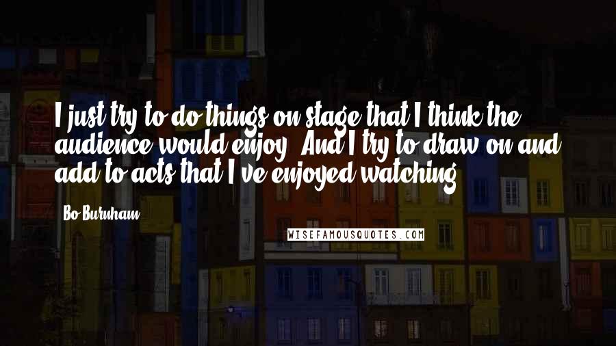 Bo Burnham Quotes: I just try to do things on stage that I think the audience would enjoy. And I try to draw on and add to acts that I've enjoyed watching.