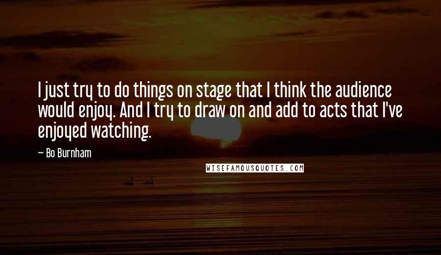 Bo Burnham Quotes: I just try to do things on stage that I think the audience would enjoy. And I try to draw on and add to acts that I've enjoyed watching.