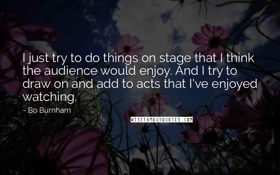 Bo Burnham Quotes: I just try to do things on stage that I think the audience would enjoy. And I try to draw on and add to acts that I've enjoyed watching.