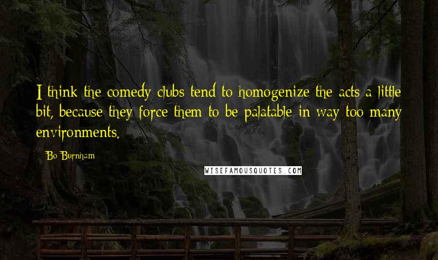 Bo Burnham Quotes: I think the comedy clubs tend to homogenize the acts a little bit, because they force them to be palatable in way too many environments.