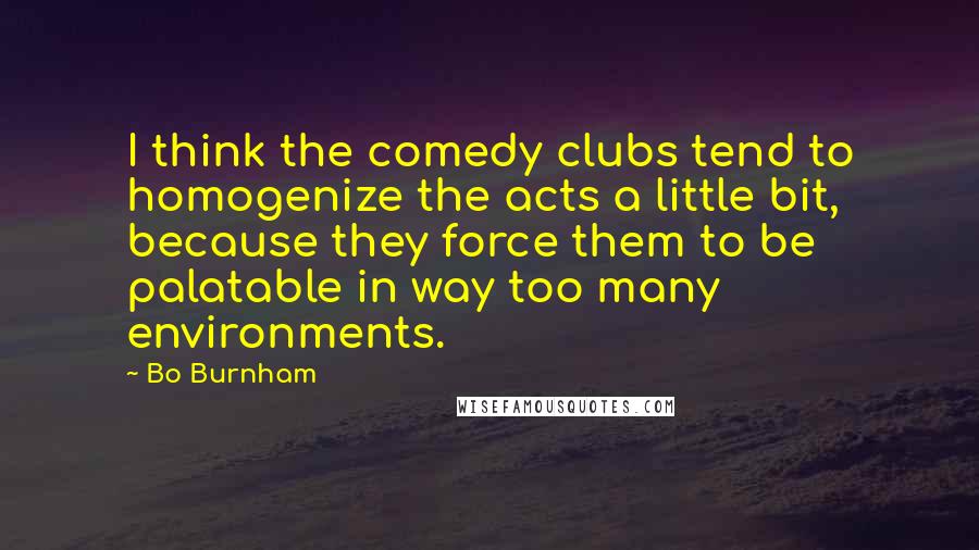 Bo Burnham Quotes: I think the comedy clubs tend to homogenize the acts a little bit, because they force them to be palatable in way too many environments.