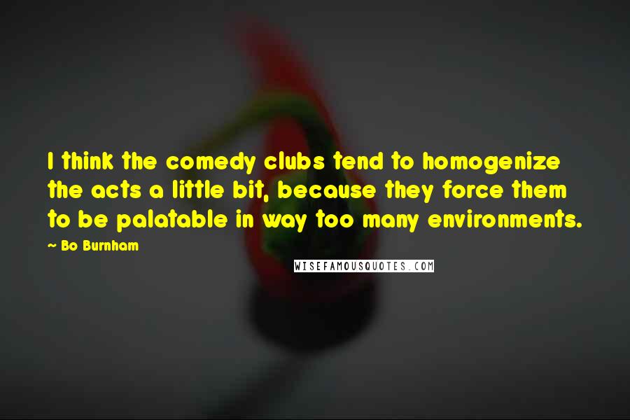 Bo Burnham Quotes: I think the comedy clubs tend to homogenize the acts a little bit, because they force them to be palatable in way too many environments.