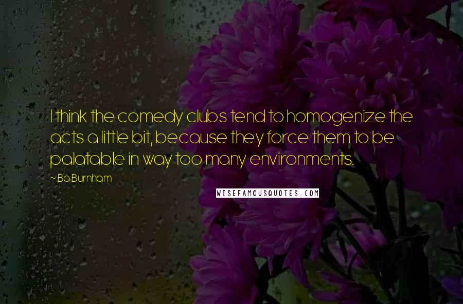 Bo Burnham Quotes: I think the comedy clubs tend to homogenize the acts a little bit, because they force them to be palatable in way too many environments.