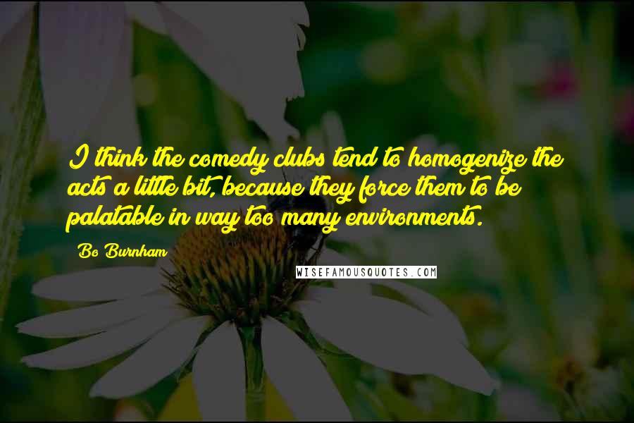 Bo Burnham Quotes: I think the comedy clubs tend to homogenize the acts a little bit, because they force them to be palatable in way too many environments.
