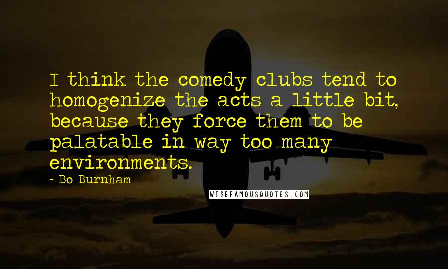 Bo Burnham Quotes: I think the comedy clubs tend to homogenize the acts a little bit, because they force them to be palatable in way too many environments.