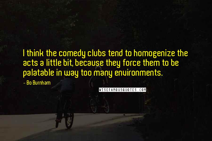 Bo Burnham Quotes: I think the comedy clubs tend to homogenize the acts a little bit, because they force them to be palatable in way too many environments.