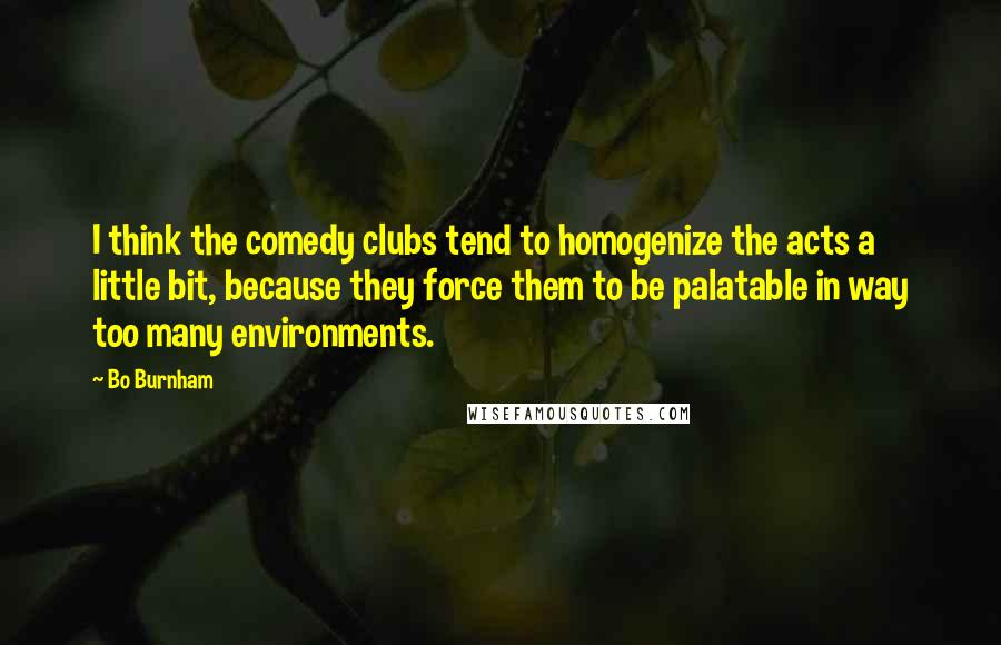 Bo Burnham Quotes: I think the comedy clubs tend to homogenize the acts a little bit, because they force them to be palatable in way too many environments.