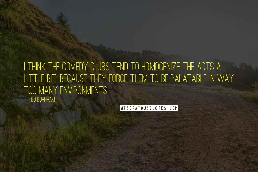 Bo Burnham Quotes: I think the comedy clubs tend to homogenize the acts a little bit, because they force them to be palatable in way too many environments.