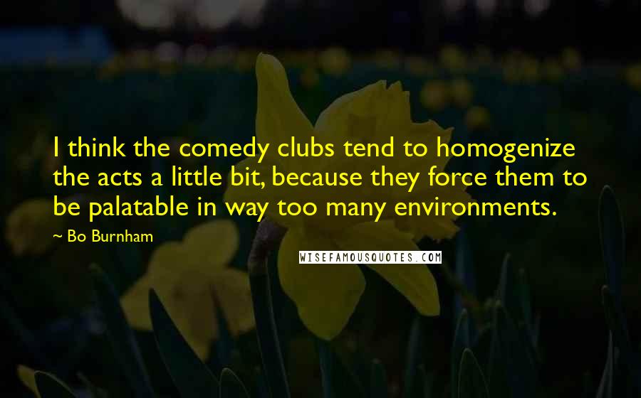 Bo Burnham Quotes: I think the comedy clubs tend to homogenize the acts a little bit, because they force them to be palatable in way too many environments.