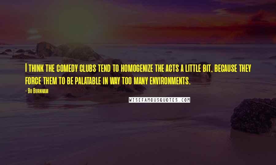 Bo Burnham Quotes: I think the comedy clubs tend to homogenize the acts a little bit, because they force them to be palatable in way too many environments.
