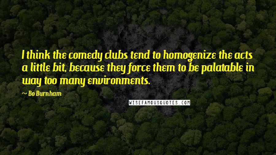 Bo Burnham Quotes: I think the comedy clubs tend to homogenize the acts a little bit, because they force them to be palatable in way too many environments.