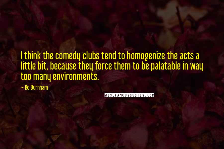 Bo Burnham Quotes: I think the comedy clubs tend to homogenize the acts a little bit, because they force them to be palatable in way too many environments.
