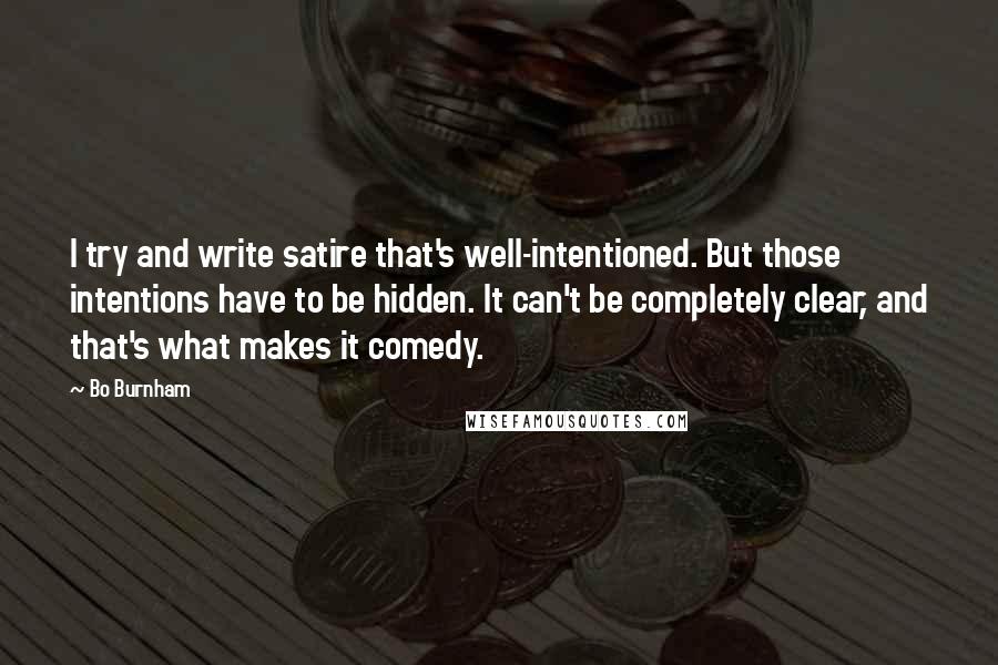 Bo Burnham Quotes: I try and write satire that's well-intentioned. But those intentions have to be hidden. It can't be completely clear, and that's what makes it comedy.