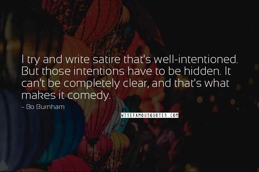 Bo Burnham Quotes: I try and write satire that's well-intentioned. But those intentions have to be hidden. It can't be completely clear, and that's what makes it comedy.