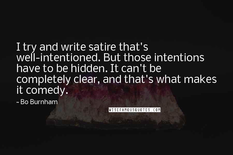 Bo Burnham Quotes: I try and write satire that's well-intentioned. But those intentions have to be hidden. It can't be completely clear, and that's what makes it comedy.