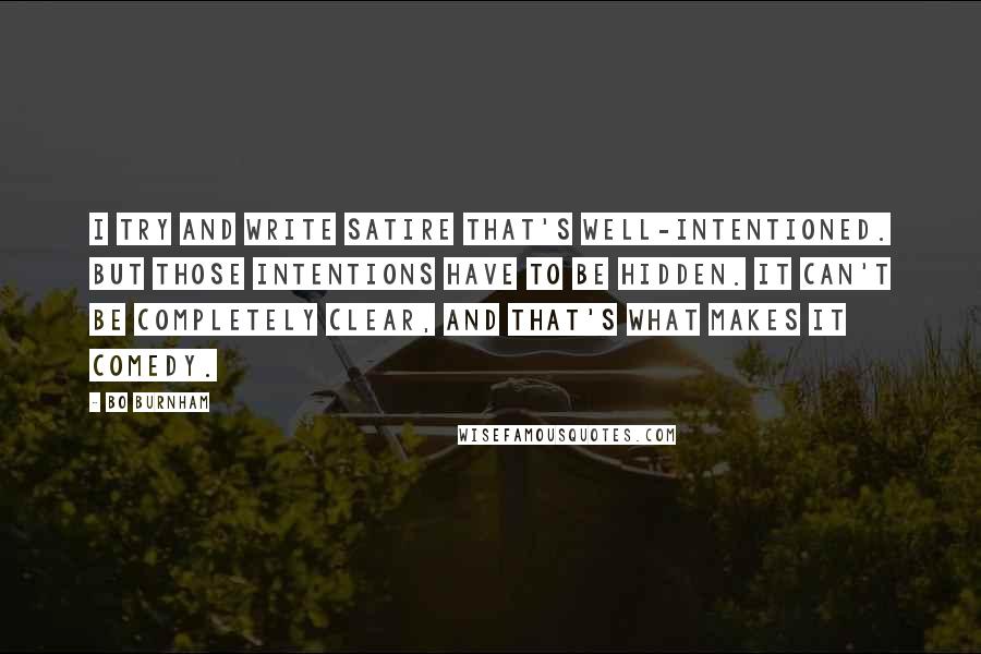 Bo Burnham Quotes: I try and write satire that's well-intentioned. But those intentions have to be hidden. It can't be completely clear, and that's what makes it comedy.