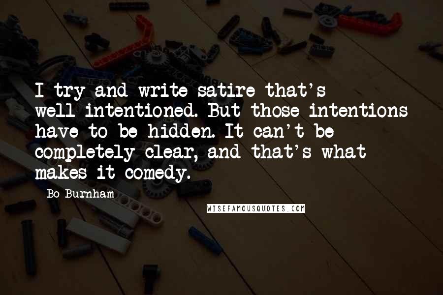 Bo Burnham Quotes: I try and write satire that's well-intentioned. But those intentions have to be hidden. It can't be completely clear, and that's what makes it comedy.