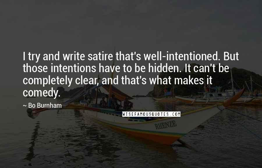 Bo Burnham Quotes: I try and write satire that's well-intentioned. But those intentions have to be hidden. It can't be completely clear, and that's what makes it comedy.